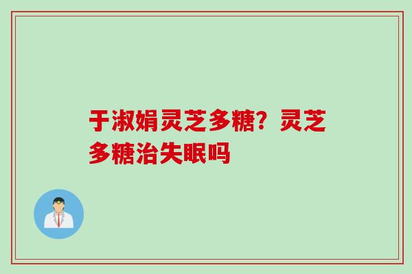 于淑娟灵芝多糖？灵芝多糖治失眠吗