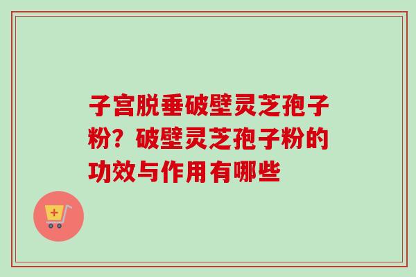 子宫脱垂破壁灵芝孢子粉？破壁灵芝孢子粉的功效与作用有哪些