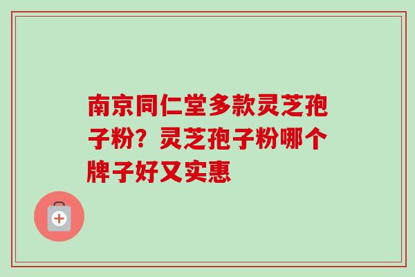 南京同仁堂多款灵芝孢子粉？灵芝孢子粉哪个牌子好又实惠