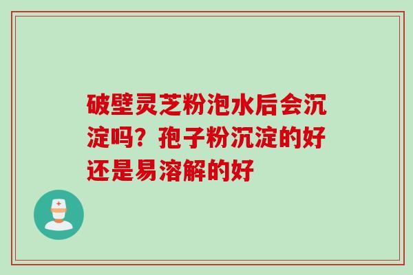 破壁灵芝粉泡水后会沉淀吗？孢子粉沉淀的好还是易溶解的好