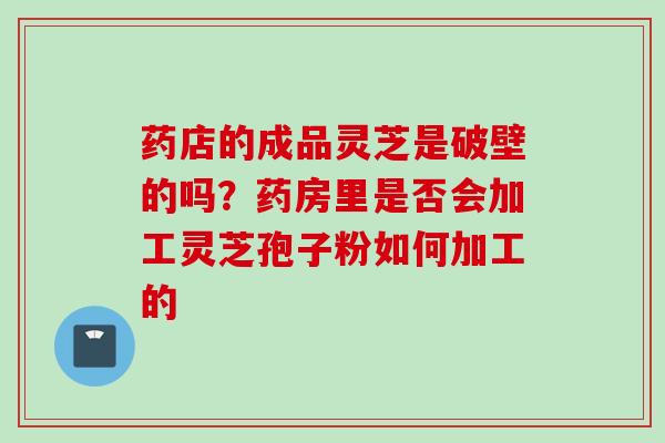 药店的成品灵芝是破壁的吗?药房里是否会加工灵芝孢子粉如何加工的 药店的成品灵芝是破壁的吗?药房里是否会加工灵芝孢子粉如何加工的