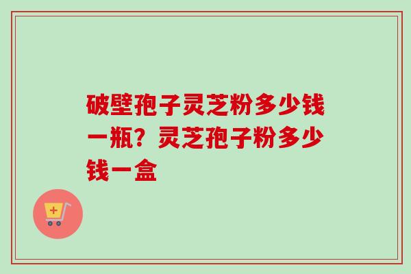 破壁孢子灵芝粉多少钱一瓶？灵芝孢子粉多少钱一盒