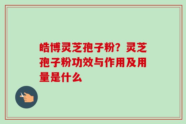 皓博灵芝孢子粉？灵芝孢子粉功效与作用及用量是什么