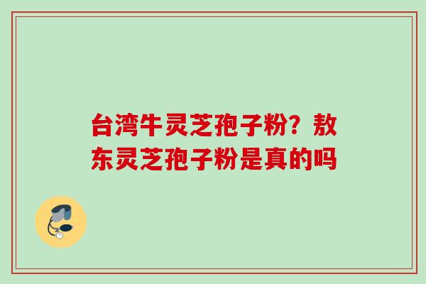 台湾牛灵芝孢子粉?敖东灵芝孢子粉是真的吗 台湾牛灵芝孢子粉?敖东灵芝孢子粉是真的吗