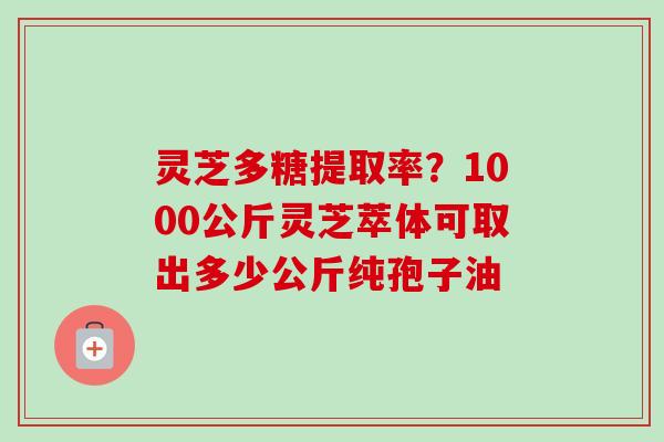 灵芝多糖提取率?1000公斤灵芝萃体可取出多少公斤纯孢子油 灵芝多糖提取率?1000公斤灵芝萃体可取出多少公斤纯孢子油