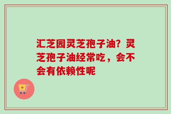 汇芝园灵芝孢子油？灵芝孢子油经常吃，会不会有依赖性呢