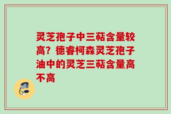 灵芝孢子中三萜含量较高？德睿柯森灵芝孢子油中的灵芝三萜含量高不高