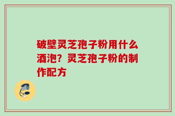 破壁灵芝孢子粉用什么酒泡？灵芝孢子粉的制作配方
