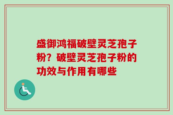 盛御鸿福破壁灵芝孢子粉？破壁灵芝孢子粉的功效与作用有哪些