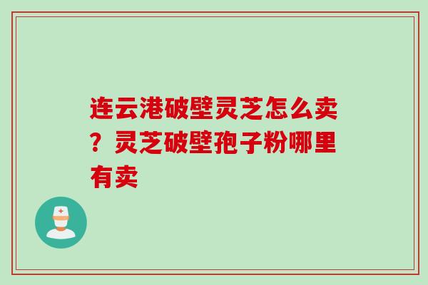 连云港破壁灵芝怎么卖？灵芝破壁孢子粉哪里有卖
