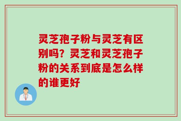 灵芝孢子粉与灵芝有区别吗？灵芝和灵芝孢子粉的关系到底是怎么样的谁更好