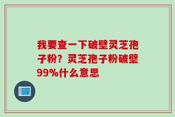 我要查一下破壁灵芝孢子粉？灵芝孢子粉破壁99%什么意思