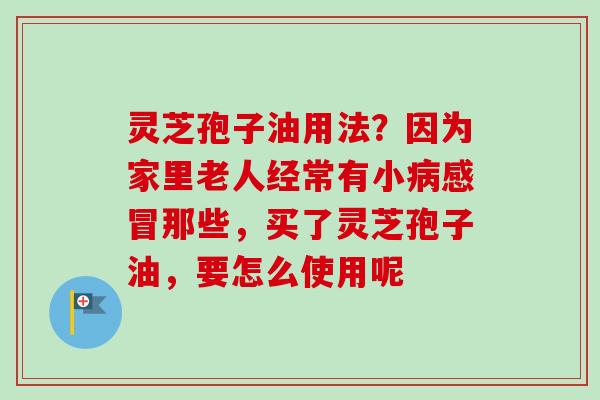 灵芝孢子油用法？因为家里老人经常有小病感冒那些，买了灵芝孢子油，要怎么使用呢