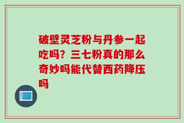 破壁灵芝粉与丹参一起吃吗？三七粉真的那么奇妙吗能代替西药降压吗