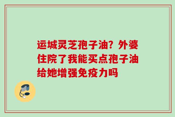 运城灵芝孢子油？外婆住院了我能买点孢子油给她增强免疫力吗
