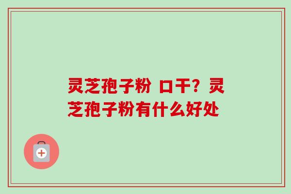 灵芝孢子粉 口干？灵芝孢子粉有什么好处