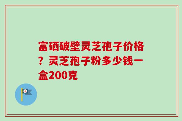 富硒破壁灵芝孢子价格？灵芝孢子粉多少钱一盒200克