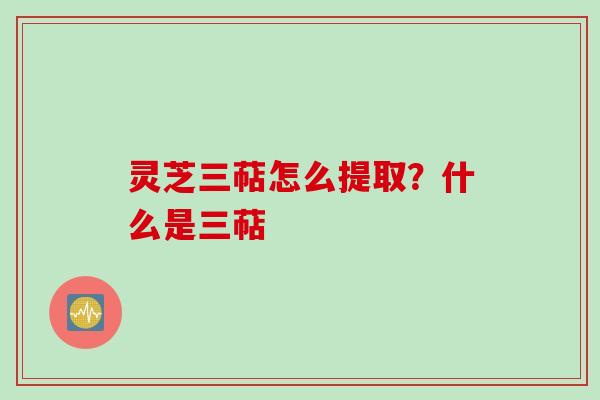 灵芝三萜怎么提取？什么是三萜