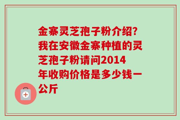 金寨灵芝孢子粉介绍？我在安徽金寨种植的灵芝孢子粉请问2014年收购价格是多少钱一公斤