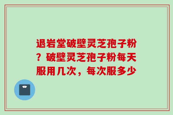 退岩堂破壁灵芝孢子粉？破壁灵芝孢子粉每天服用几次，每次服多少