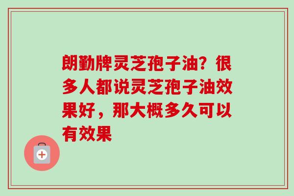 朗勤牌灵芝孢子油？很多人都说灵芝孢子油效果好，那大概多久可以有效果