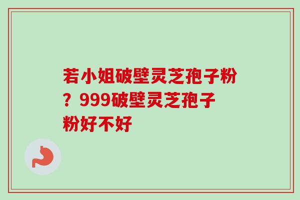 若小姐破壁灵芝孢子粉？999破壁灵芝孢子粉好不好