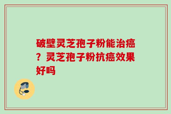 破壁灵芝孢子粉能?灵芝孢子粉抗效果好吗 破壁灵芝孢子粉能?灵芝孢子粉抗效果好吗