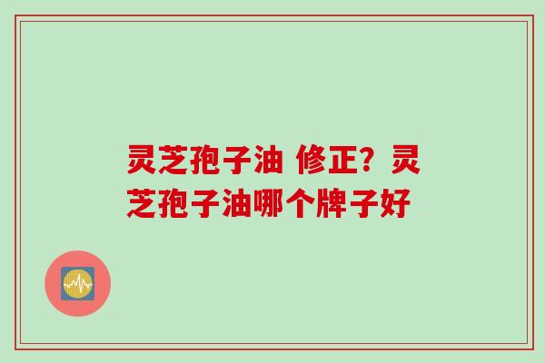 灵芝孢子油 修正？灵芝孢子油哪个牌子好