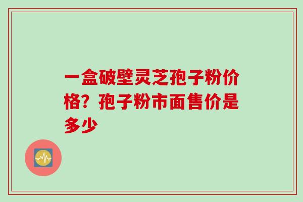 一盒破壁灵芝孢子粉价格？孢子粉市面售价是多少