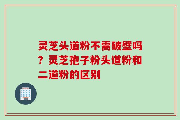 灵芝头道粉不需破壁吗？灵芝孢子粉头道粉和二道粉的区别
