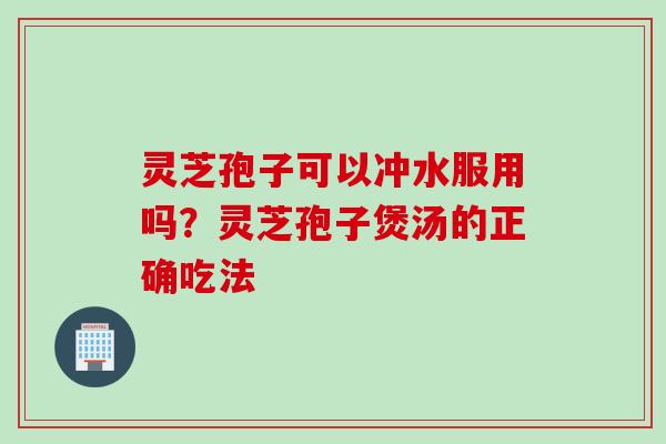 灵芝孢子可以冲水服用吗？灵芝孢子煲汤的正确吃法