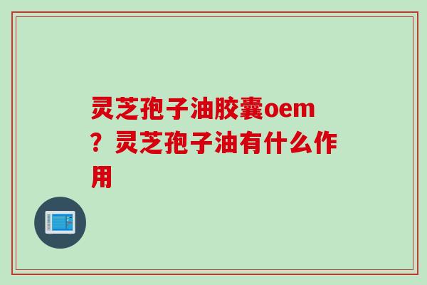 灵芝孢子油胶囊oem？灵芝孢子油有什么作用