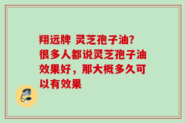 翔远牌 灵芝孢子油？很多人都说灵芝孢子油效果好，那大概多久可以有效果
