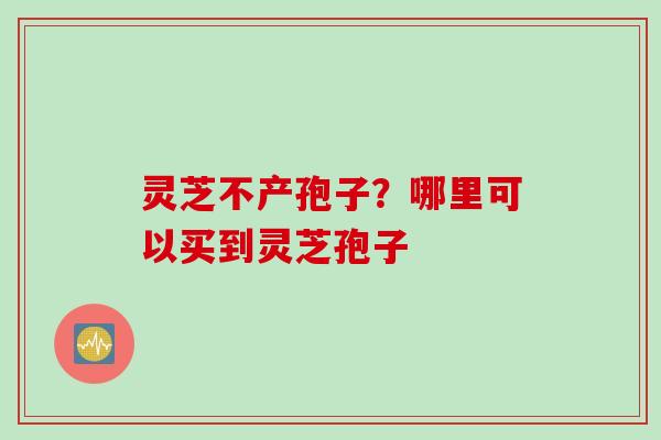 灵芝不产孢子？哪里可以买到灵芝孢子