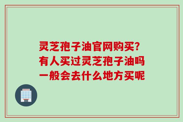 灵芝孢子油官网购买？有人买过灵芝孢子油吗一般会去什么地方买呢