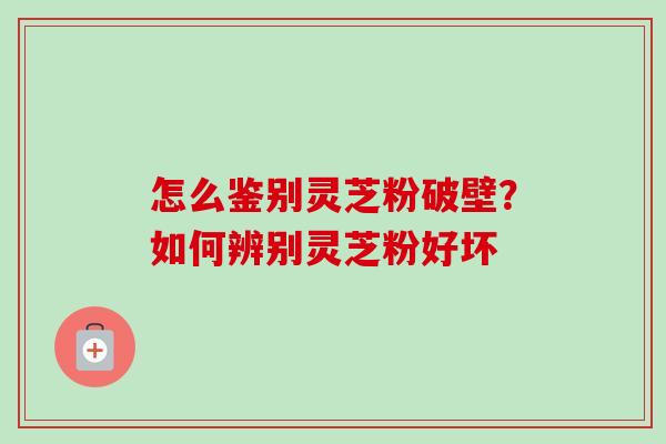 怎么鉴别灵芝粉破壁？如何辨别灵芝粉好坏