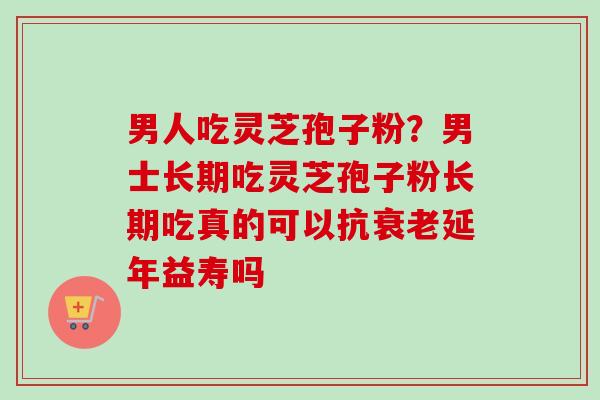 男人吃灵芝孢子粉？男士长期吃灵芝孢子粉长期吃真的可以抗衰老延年益寿吗