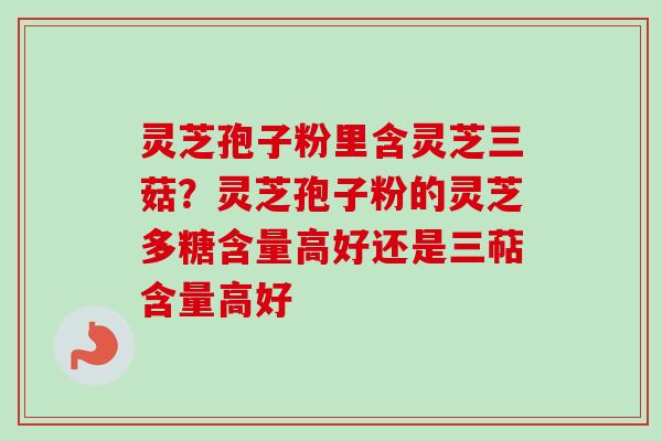 灵芝孢子粉里含灵芝三菇?灵芝孢子粉的灵芝多糖含量高好还是三萜含量高好 灵芝孢子粉里含灵芝三菇?灵芝孢子粉的灵芝多糖含量高好还是三萜含量高好