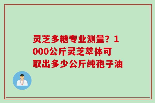 灵芝多糖专业测量？1000公斤灵芝萃体可取出多少公斤纯孢子油