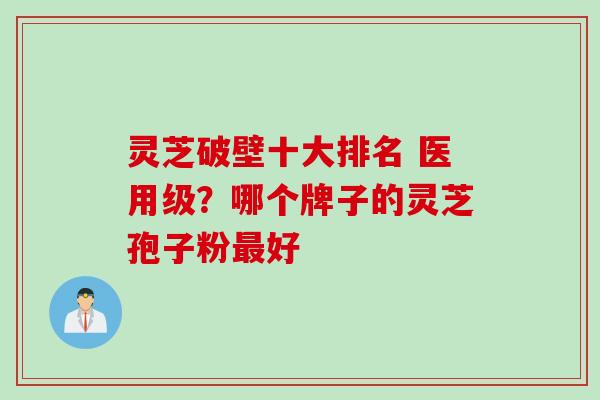 灵芝破壁十大排名 医用级?哪个牌子的灵芝孢子粉好 灵芝破壁十大排名 医用级?哪个牌子的灵芝孢子粉好