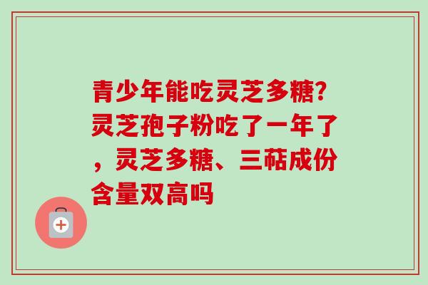 青少年能吃灵芝多糖？灵芝孢子粉吃了一年了，灵芝多糖、三萜成份含量双高吗