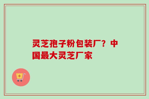 灵芝孢子粉包装厂？中国最大灵芝厂家