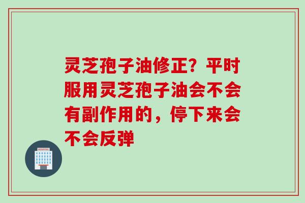 灵芝孢子油修正？平时服用灵芝孢子油会不会有副作用的，停下来会不会反弹