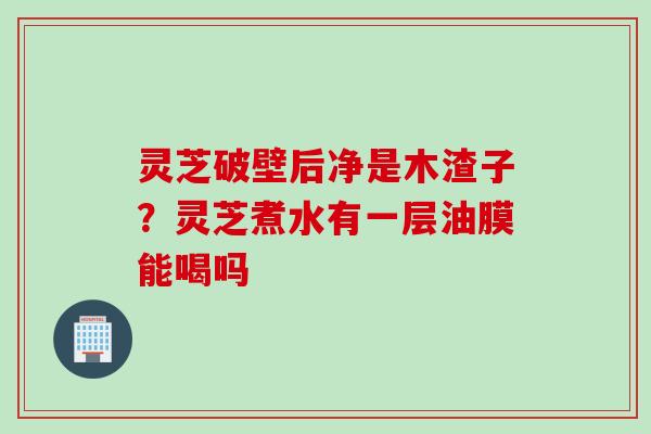 灵芝破壁后净是木渣子？灵芝煮水有一层油膜能喝吗