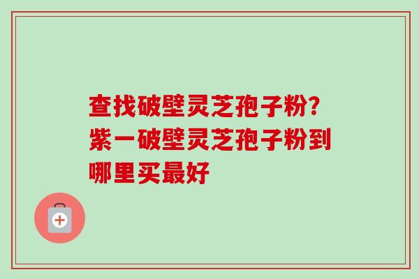 查找破壁灵芝孢子粉？紫一破壁灵芝孢子粉到哪里买最好