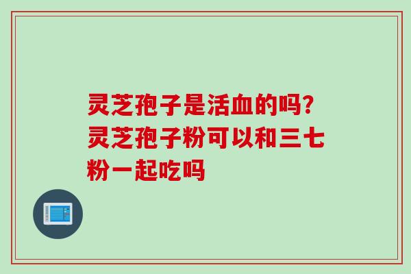 灵芝孢子是活血的吗？灵芝孢子粉可以和三七粉一起吃吗