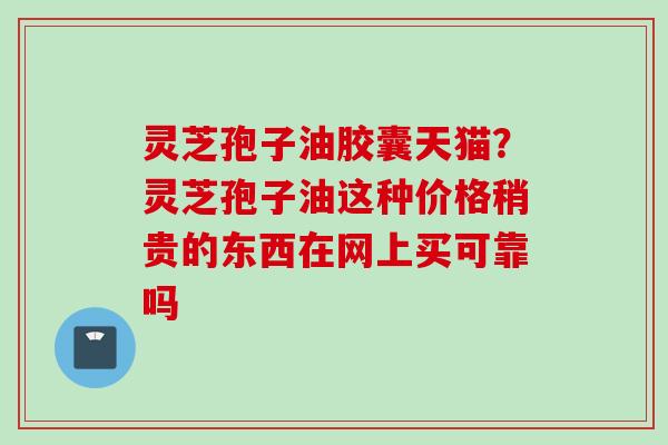 灵芝孢子油胶囊天猫？灵芝孢子油这种价格稍贵的东西在网上买可靠吗