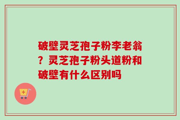 破壁灵芝孢子粉李老翁？灵芝孢子粉头道粉和破壁有什么区别吗