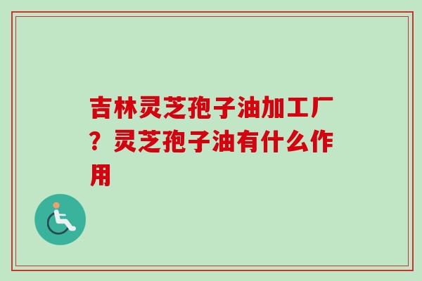 吉林灵芝孢子油加工厂？灵芝孢子油有什么作用
