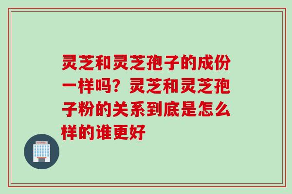 灵芝和灵芝孢子的成份一样吗？灵芝和灵芝孢子粉的关系到底是怎么样的谁更好
